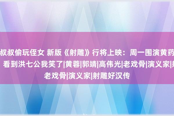 叔叔偷玩侄女 新版《射雕》行将上映：周一围演黄药师就算了，看到洪七公我笑了|黄蓉|郭靖|高伟光|老戏骨|演义家|射雕好汉传