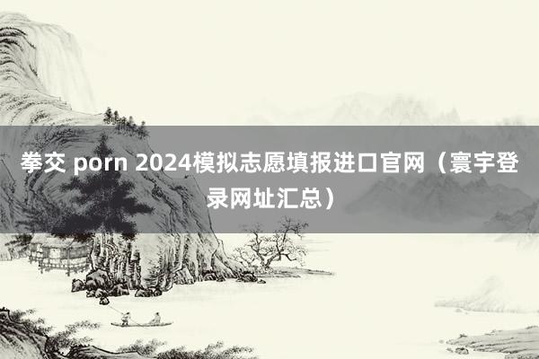 拳交 porn 2024模拟志愿填报进口官网（寰宇登录网址汇总）