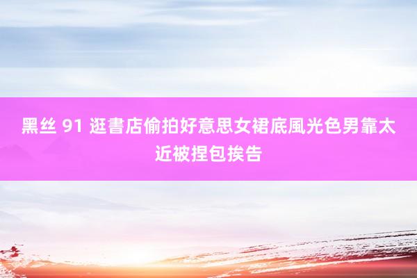 黑丝 91 逛書店偷拍好意思女裙底風光　色男靠太近被捏包挨告