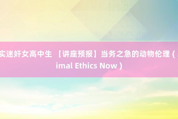 真实迷奸女高中生 【讲座预报】当务之急的动物伦理 ( Animal Ethics Now )