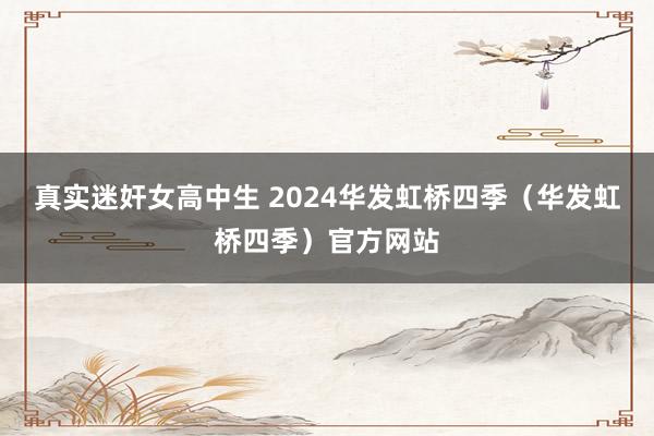 真实迷奸女高中生 2024华发虹桥四季（华发虹桥四季）官方网站