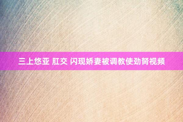 三上悠亚 肛交 闪现娇妻被调教使劲胬视频