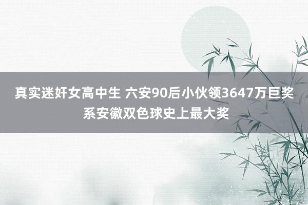 真实迷奸女高中生 六安90后小伙领3647万巨奖 系安徽双色球史上最大奖