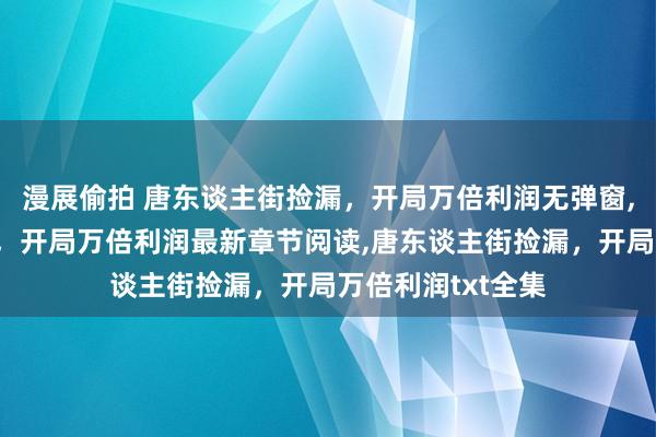 漫展偷拍 唐东谈主街捡漏，开局万倍利润无弹窗，唐东谈主街捡漏，开局万倍利润最新章节阅读，唐东谈主街捡漏，开局万倍利润txt全集