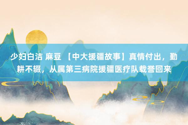 少妇白洁 麻豆 【中大援疆故事】真情付出，勤耕不辍，从属第三病院援疆医疗队载誉回来