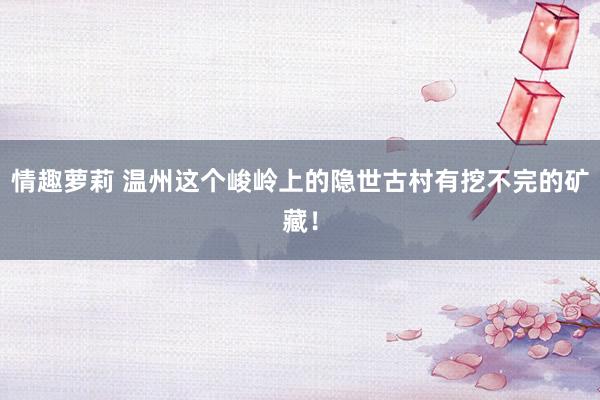 情趣萝莉 温州这个峻岭上的隐世古村有挖不完的矿藏！