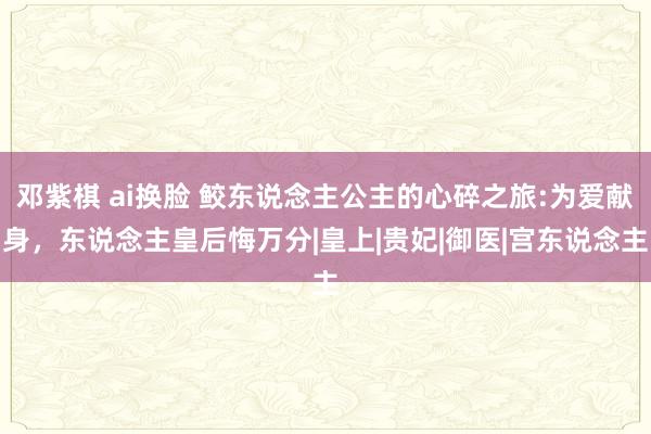 邓紫棋 ai换脸 鲛东说念主公主的心碎之旅:为爱献身，东说念主皇后悔万分|皇上|贵妃|御医|宫东说念主