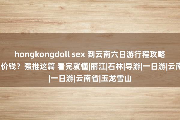 hongkongdoll sex 到云南六日游行程攻略，云南6日游价钱？强推这篇 看完就懂|丽江|石林|导游|一日游|云南省|玉龙雪山