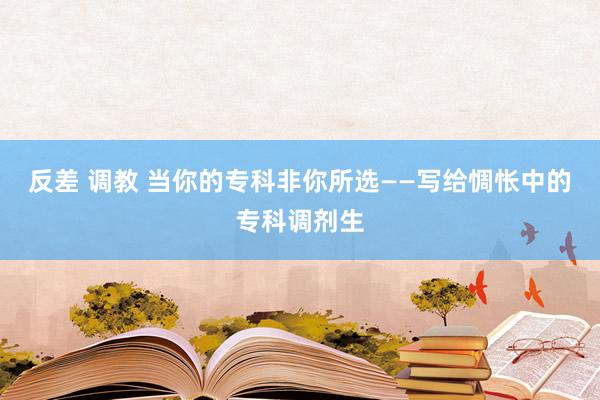 反差 调教 当你的专科非你所选——写给惆怅中的专科调剂生