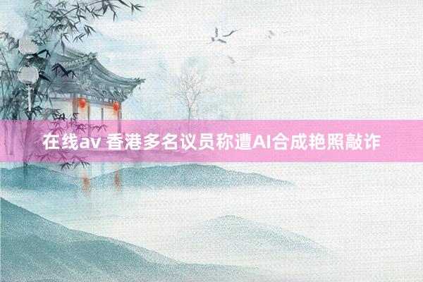 在线av 香港多名议员称遭AI合成艳照敲诈