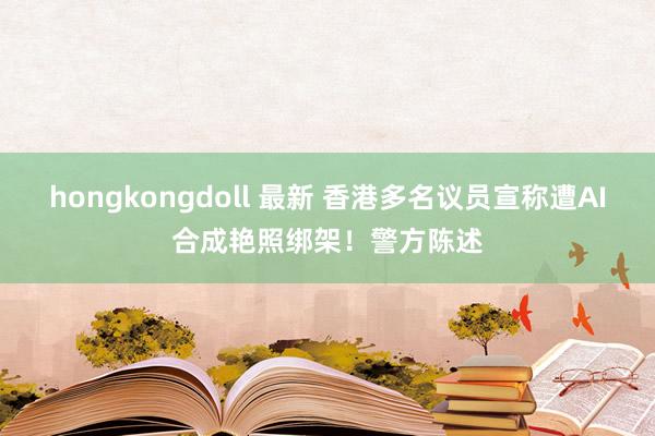 hongkongdoll 最新 香港多名议员宣称遭AI合成艳照绑架！警方陈述