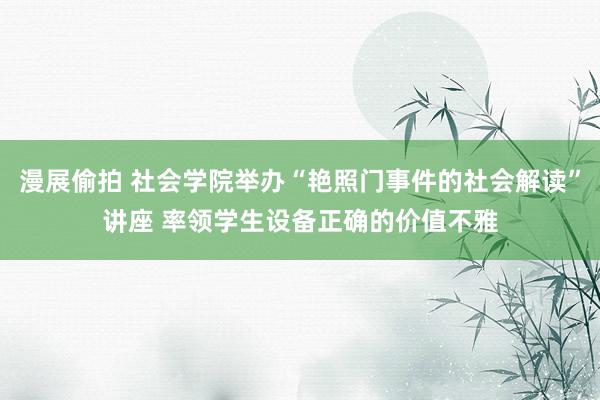 漫展偷拍 社会学院举办“艳照门事件的社会解读”讲座 率领学生设备正确的价值不雅