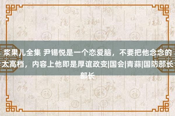 浆果儿全集 尹锡悦是一个恋爱脑，不要把他念念的太高档，内容上他即是厚谊政变|国会|青蒜|国防部长