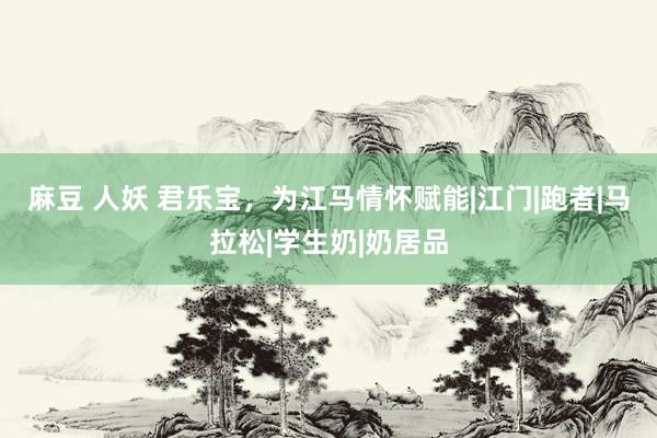 麻豆 人妖 君乐宝，为江马情怀赋能|江门|跑者|马拉松|学生奶|奶居品