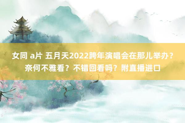 女同 a片 五月天2022跨年演唱会在那儿举办？奈何不雅看？不错回看吗？附直播进口