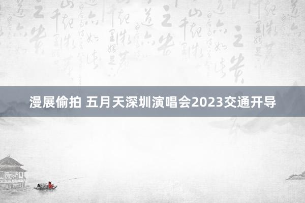 漫展偷拍 五月天深圳演唱会2023交通开导