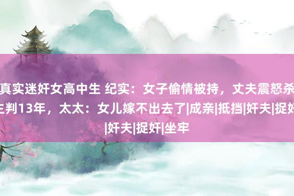 真实迷奸女高中生 纪实：女子偷情被持，丈夫震怒杀东谈主判13年，太太：女儿嫁不出去了|成亲|抵挡|奸夫|捉奸|坐牢