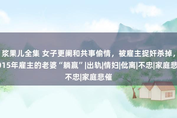 浆果儿全集 女子更阑和共事偷情，被雇主捉奸杀掉，2015年雇主的老婆“躺赢”|出轨|情妇|仳离|不忠|家庭悲催