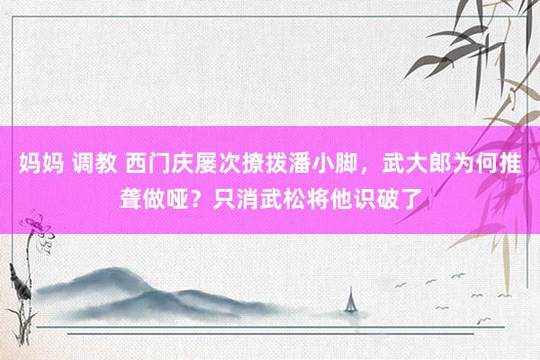妈妈 调教 西门庆屡次撩拨潘小脚，武大郎为何推聋做哑？只消武松将他识破了