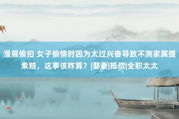 漫展偷拍 女子偷情时因为太过兴奋导致不测家属提索赔，这事该咋算？|娶妻|抵偿|全职太太