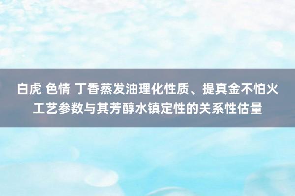 白虎 色情 丁香蒸发油理化性质、提真金不怕火工艺参数与其芳醇水镇定性的关系性估量