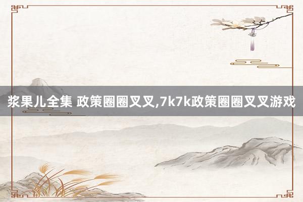 浆果儿全集 政策圈圈叉叉，7k7k政策圈圈叉叉游戏