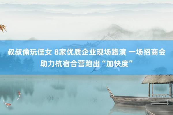 叔叔偷玩侄女 8家优质企业现场路演 一场招商会助力杭宿合营跑出“加快度”