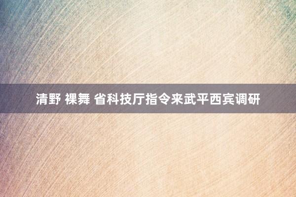清野 裸舞 省科技厅指令来武平西宾调研