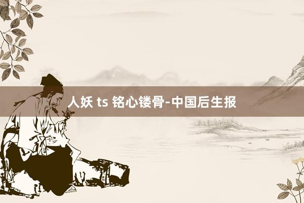 人妖 ts 铭心镂骨-中国后生报