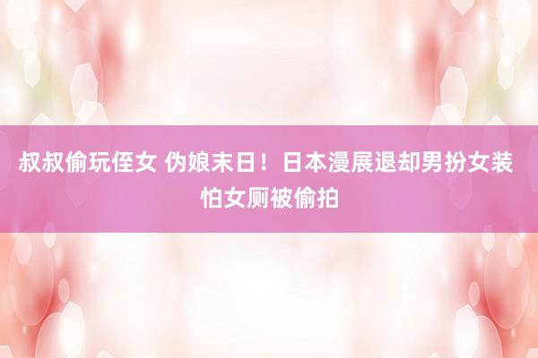 叔叔偷玩侄女 伪娘末日！日本漫展退却男扮女装 怕女厕被偷拍