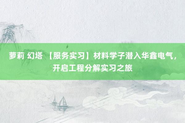 萝莉 幻塔 【服务实习】材料学子潜入华鑫电气，开启工程分解实习之旅