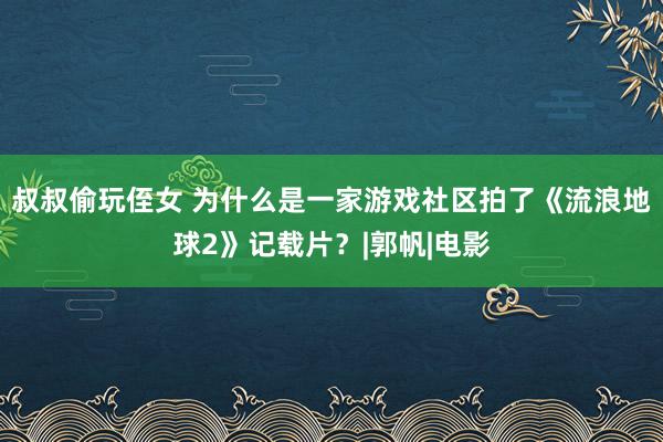 叔叔偷玩侄女 为什么是一家游戏社区拍了《流浪地球2》记载片？|郭帆|电影