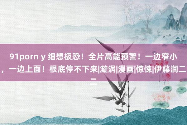 91porn y 细想极恐！全片高能预警！一边窄小，一边上面！根底停不下来|漩涡|漫画|惊悚|伊藤润二