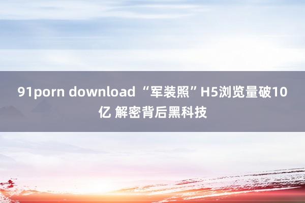 91porn download “军装照”H5浏览量破10亿 解密背后黑科技