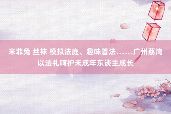 米菲兔 丝袜 模拟法庭、趣味普法……广州荔湾以法礼呵护未成年东谈主成长