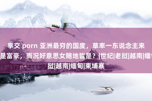 拳交 porn 亚洲最穷的国度，草率一东说念主来到这里皆是富豪，而况好意思女随地皆是？|世纪|老挝|越南|缅甸|柬埔寨