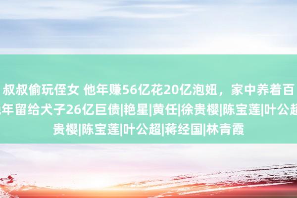 叔叔偷玩侄女 他年赚56亿花20亿泡妞，家中养着百位好意思女，晚年留给犬子26亿巨债|艳星|黄任|徐贵樱|陈宝莲|叶公超|蒋经国|林青霞