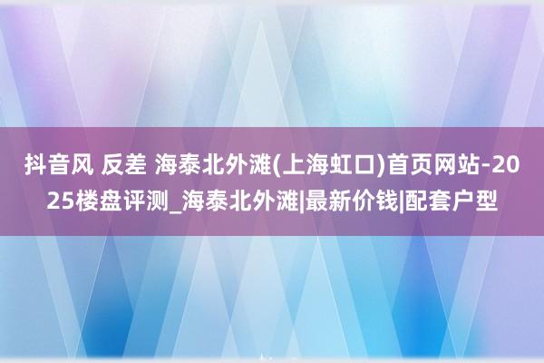 抖音风 反差 海泰北外滩(上海虹口)首页网站-2025楼盘评测_海泰北外滩|最新价钱|配套户型