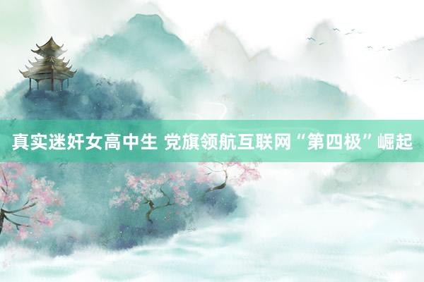 真实迷奸女高中生 党旗领航互联网“第四极”崛起