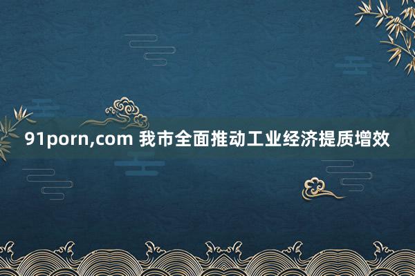 91porn，com 我市全面推动工业经济提质增效