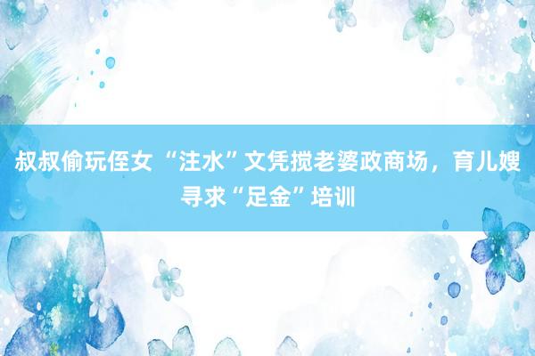 叔叔偷玩侄女 “注水”文凭搅老婆政商场，育儿嫂寻求“足金”培训