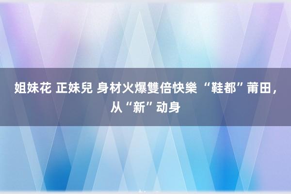 姐妹花 正妹兒 身材火爆雙倍快樂 “鞋都”莆田，从“新”动身