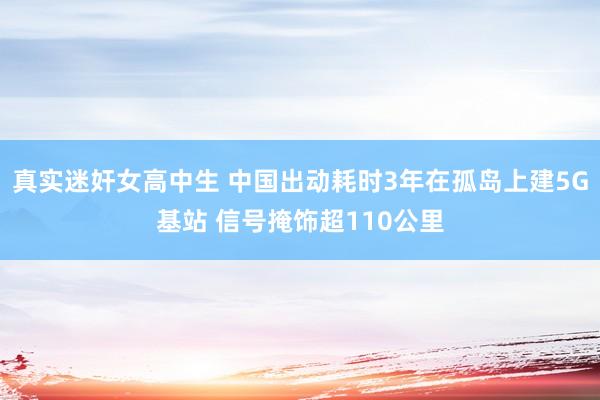 真实迷奸女高中生 中国出动耗时3年在孤岛上建5G基站 信号掩饰超110公里