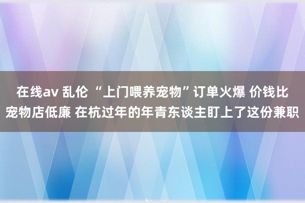 在线av 乱伦 “上门喂养宠物”订单火爆 价钱比宠物店低廉 在杭过年的年青东谈主盯上了这份兼职