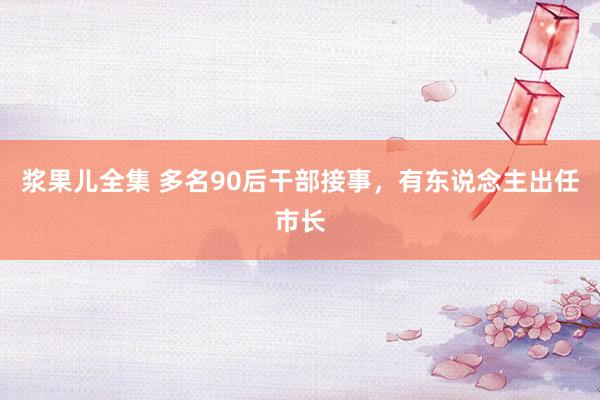 浆果儿全集 多名90后干部接事，有东说念主出任市长