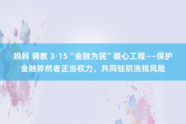妈妈 调教 3·15“金融为民”暖心工程——保护金融猝然者正当权力，共同驻防洗钱风险