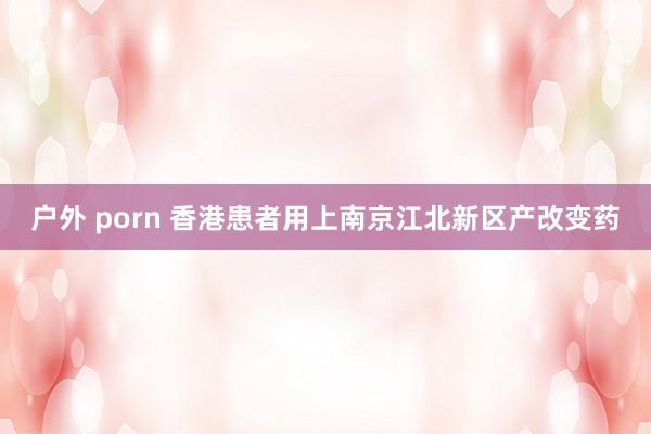 户外 porn 香港患者用上南京江北新区产改变药