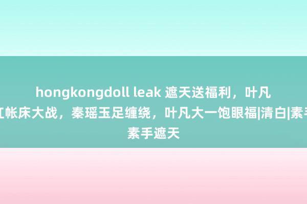 hongkongdoll leak 遮天送福利，叶凡秦瑶红帐床大战，秦瑶玉足缠绕，叶凡大一饱眼福|清白|素手遮天