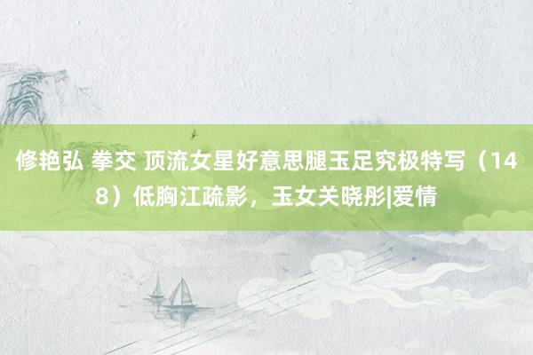 修艳弘 拳交 顶流女星好意思腿玉足究极特写（148）低胸江疏影，玉女关晓彤|爱情