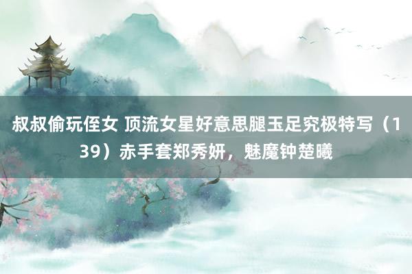 叔叔偷玩侄女 顶流女星好意思腿玉足究极特写（139）赤手套郑秀妍，魅魔钟楚曦